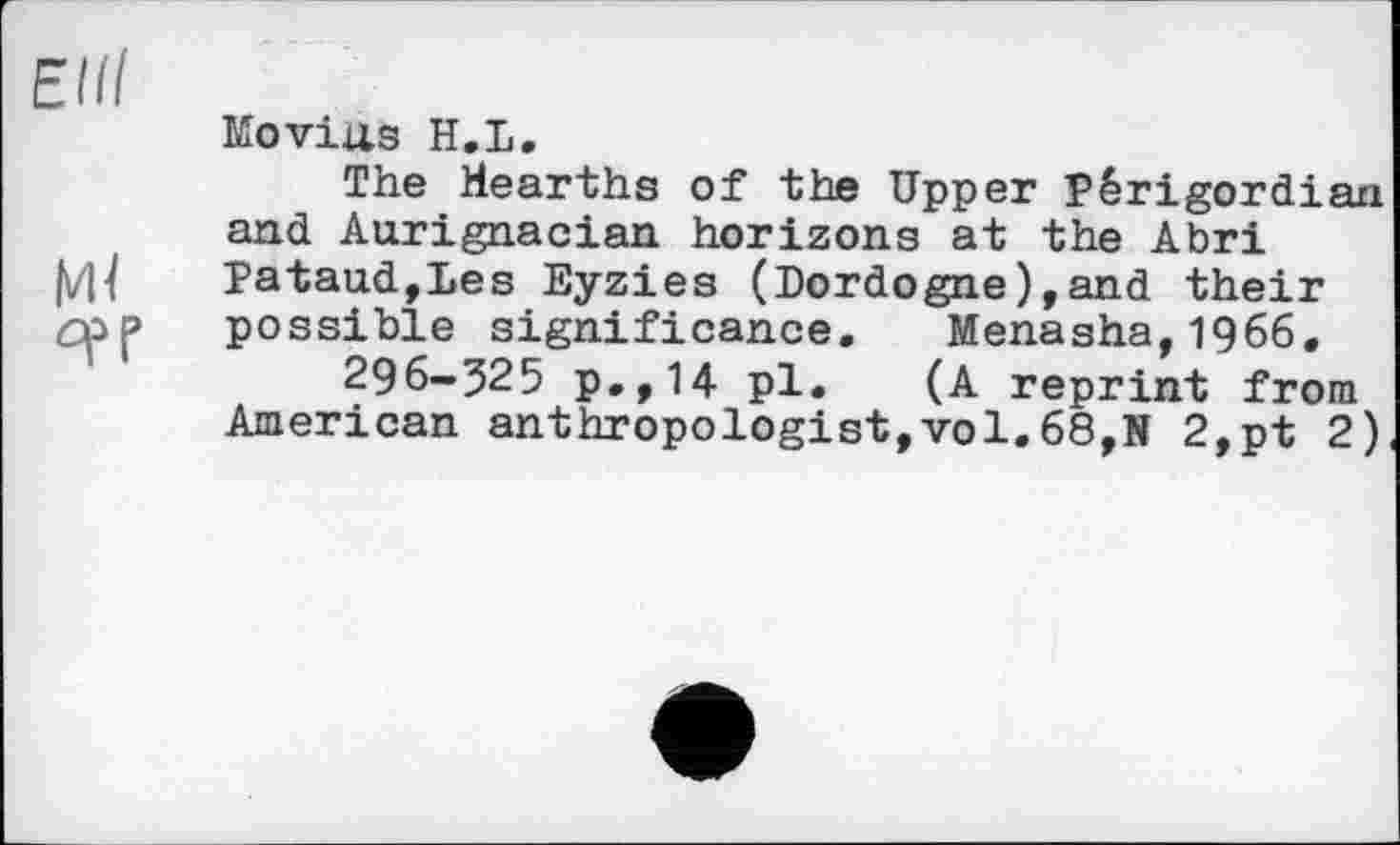 ﻿Elli
Ml
Moviils H.L.
The Hearths of the Upper Pêrigordian and Aurignacian horizons at the Abri Pataud,Les Eyzies (Dordogne),and their possible significance. Menasha,1966.
296-525 p.,14 pl. (A reprint from American anthropologist,vol.68,N 2,pt 2)